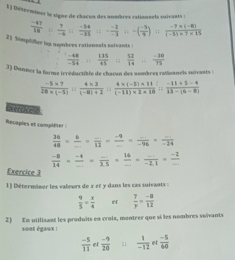 Déterminer le signe de chacun des nombres rationnels suivants :
 (-47)/18 ; ;  7/-6 ; ;  (-54)/-35 ; ; - (-2)/-3 ; ; -( (-5)/9 );;  (-7* (-8))/(-5)* 7* 15 
2) Simplifier les nombres rationnels suivants :
 (-48)/-54 ; ;  135/45 ; ;  52/14 ; ;  (-30)/75 
3) Donner la forme irréductible de chacun des nombres rationnels suivants :
 (-5* 7)/28* (-5) :; (4* 3)/(-8)+2 :: (4* (-5)* 11)/(-11)* 2* 10 ;; (-11+5-4)/13-(6-8) 
Exercice z
Recopies et compléter :
 36/48 = 6/... = (...)/12 = (-9)/... = (...)/-96 = (...)/-24 
 (-8)/14 = (-4)/... = (...)/3.5 = 16/... = (...)/-2.1 = (-2)/... 
Exercice 3
1) Déterminer les valeurs de x et y dans les cas suivants :
 9/5 = x/4  et  7/y = (-8)/12 
2) En utilisant les produits en croix, montrer que si les nombres suivants
sont égaux :
 (-5)/11  et  (-9)/20 ; :  1/-12  et  (-5)/60 