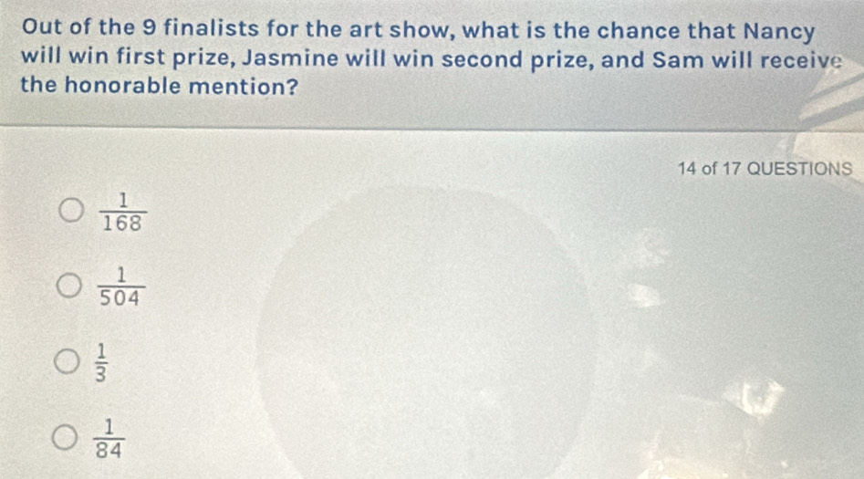 Out of the 9 finalists for the art show, what is the chance that Nancy
will win first prize, Jasmine will win second prize, and Sam will receive
the honorable mention?
14 of 17 QUESTIONS
 1/168 
 1/504 
 1/3 
 1/84 