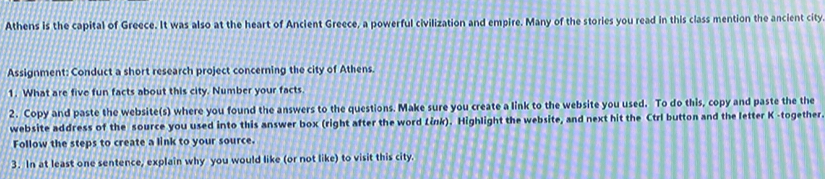 Athens is the capital of Greece. It was also at the heart of Ancient Greece, a powerful civilization and empire. Many of the stories you read in this class mention the ancient city 
Assignment: Conduct a short research project concerning the city of Athens. 
1. What are five fun facts about this city. Number your facts. 
2. Copy and paste the website(s) where you found the answers to the questions. Make sure you create a link to the website you used. To do this, copy and paste the the 
website address of the source you used into this answer box (right after the word Link). Highlight the website, and next hit the Ctrl button and the letter K -together. 
Follow the steps to create a link to your source. 
3. In at least one sentence, explain why you would like (or not like) to visit this city.