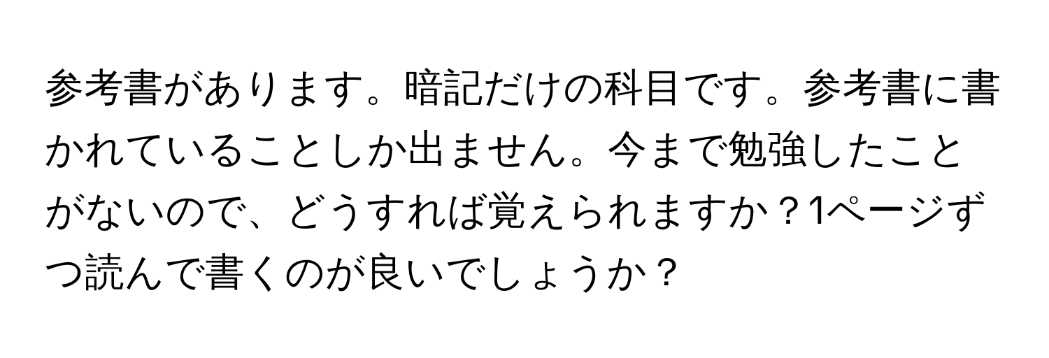 参考書があります。暗記だけの科目です。参考書に書かれていることしか出ません。今まで勉強したことがないので、どうすれば覚えられますか？1ページずつ読んで書くのが良いでしょうか？