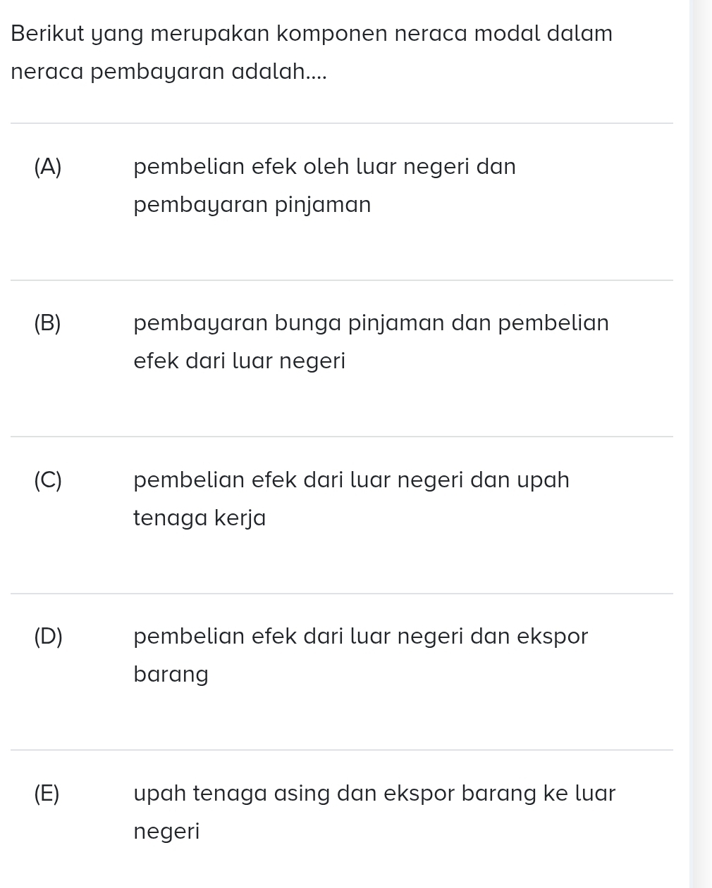 Berikut yang merupakan komponen neraca modal dalam
neraca pembayaran adalah....
(A) pembelian efek oleh luar negeri dan
pembayaran pinjaman
(B) pembayaran bunga pinjaman dan pembelian
efek dari luar negeri
(C) pembelian efek dari luar negeri dan upah
tenaga kerja
(D) pembelian efek dari luar negeri dan ekspor
barang
(E) upah tenaga asing dan ekspor barang ke luar
negeri