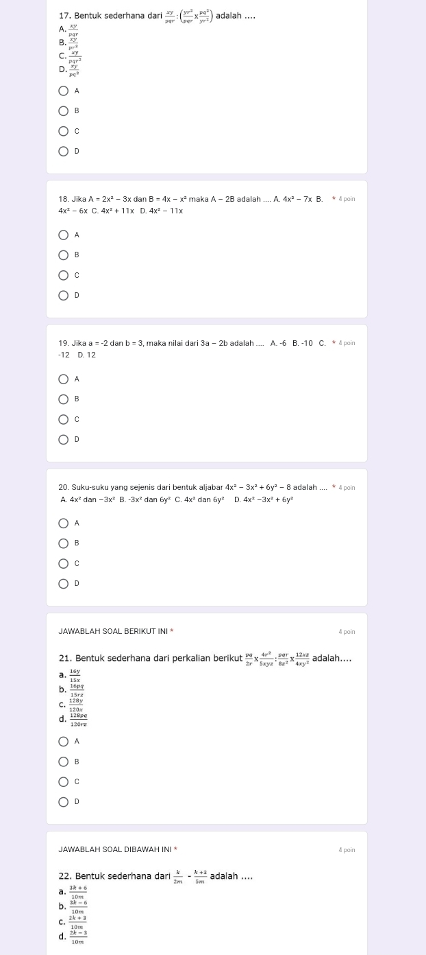 Bentuk sederhana dar  xy/pqr :( yr^2/pqr x pq^2/yr^2 ) adalah ....
D beginarrayr 3xy x-y y-xz x-y x^y wy when x-y y-xz when y-x^2 when x-y y-x^2 when x-y y-x^2 y^2
A
B
C
D
18. Ji kaA=2x^2-3x dan B=4x-x^2 maka A-2B adal ah...A.4x^2-7x. * 4 poin
4x^2-6xC.4x^2+11x
A
B
C
D
19. Jika a=-2 dan b=3 , maka nilai dari 3a-2b adalah
-12 D. 12
A
B
C
D
20. Suku-suku yang sejenis dari bentuk aljabar 4x^2-3x^2+6y^2-8 adalah .... * 4 poin
A. dan dan 6y^2 D.
A
B
C
D
JAWABLAH SOAL BERIKUT INI * 4 poin
21. Bentuk sederhana dari perkalian berikut  pq/2r *  4r^2/5xyz : pqr/8z^2 *  12xz/4xy^2  adalah....
a.  16y/15x 
b
C. frac  (19.0g)/1.150  1.280g hline 1280g hline 1200gendarray 
d.
9
B
C
D
JAWABL AH SOAL DIBAWAH INI * 4 poin
22. Bentuk sederhana dari  k/2m - (k+3)/5m  adalah ....
a  (3k+6)/10m 
b.  (3k-6)/10m 
C.  (2k+3)/10m 
 (2k-3)/10m 