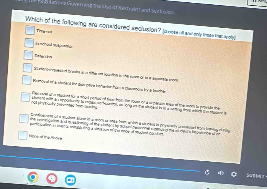 the Regulations Governing the Use of Restraint and Seclusion
Which of the following are considered seclusion? [choose all and only those that apply]
Time-out
In-school suspension
Detention
Student-requested breaks in a different location in the room or in a separate room
Removal of a student for disruptive behavior from a classroom by a teacher
Removal of a student for a short period of time from the room or a separate area of the room to provide the
not physically prevented from leaving
student with an opportunity to regain self-control, so long as the student is in a setting from which the student is
Confinement of a student alone in a room or area from which a student is physically prevented from leaving during
the investigation and questioning of the student by school personnel regarding the student's knowledge of or
participation in events constituting a violation of the code of student conduct.
None of the Above
SUBMIT