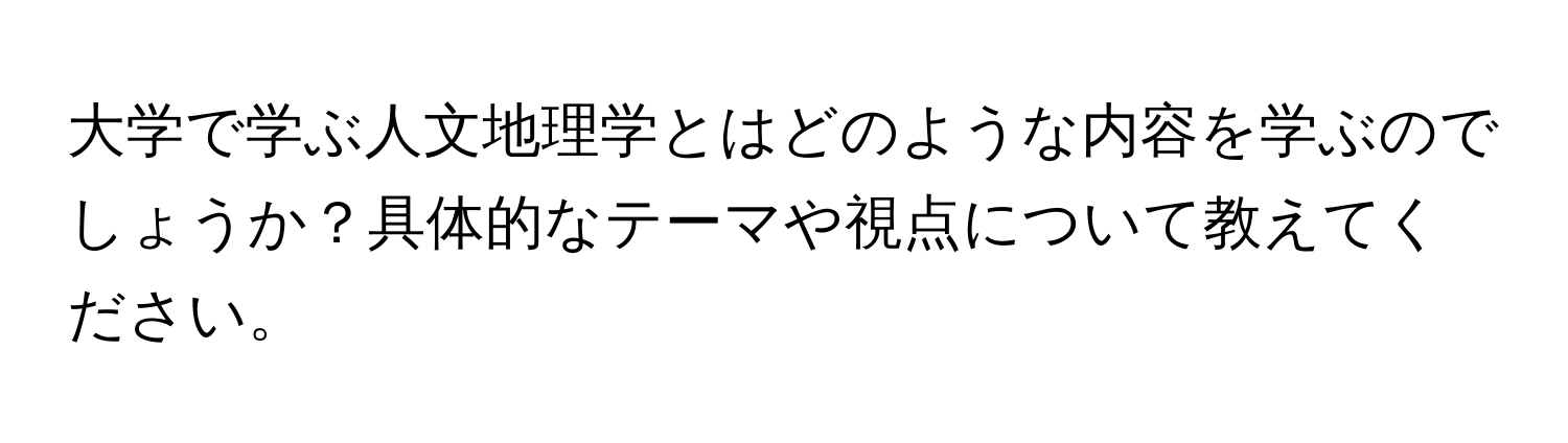 大学で学ぶ人文地理学とはどのような内容を学ぶのでしょうか？具体的なテーマや視点について教えてください。