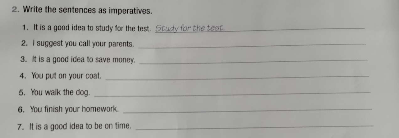 Write the sentences as imperatives. 
1. It is a good idea to study for the test. Study for the test._ 
2. I suggest you call your parents._ 
3. It is a good idea to save money._ 
4. You put on your coat._ 
5. You walk the dog._ 
6. You finish your homework._ 
7. It is a good idea to be on time._