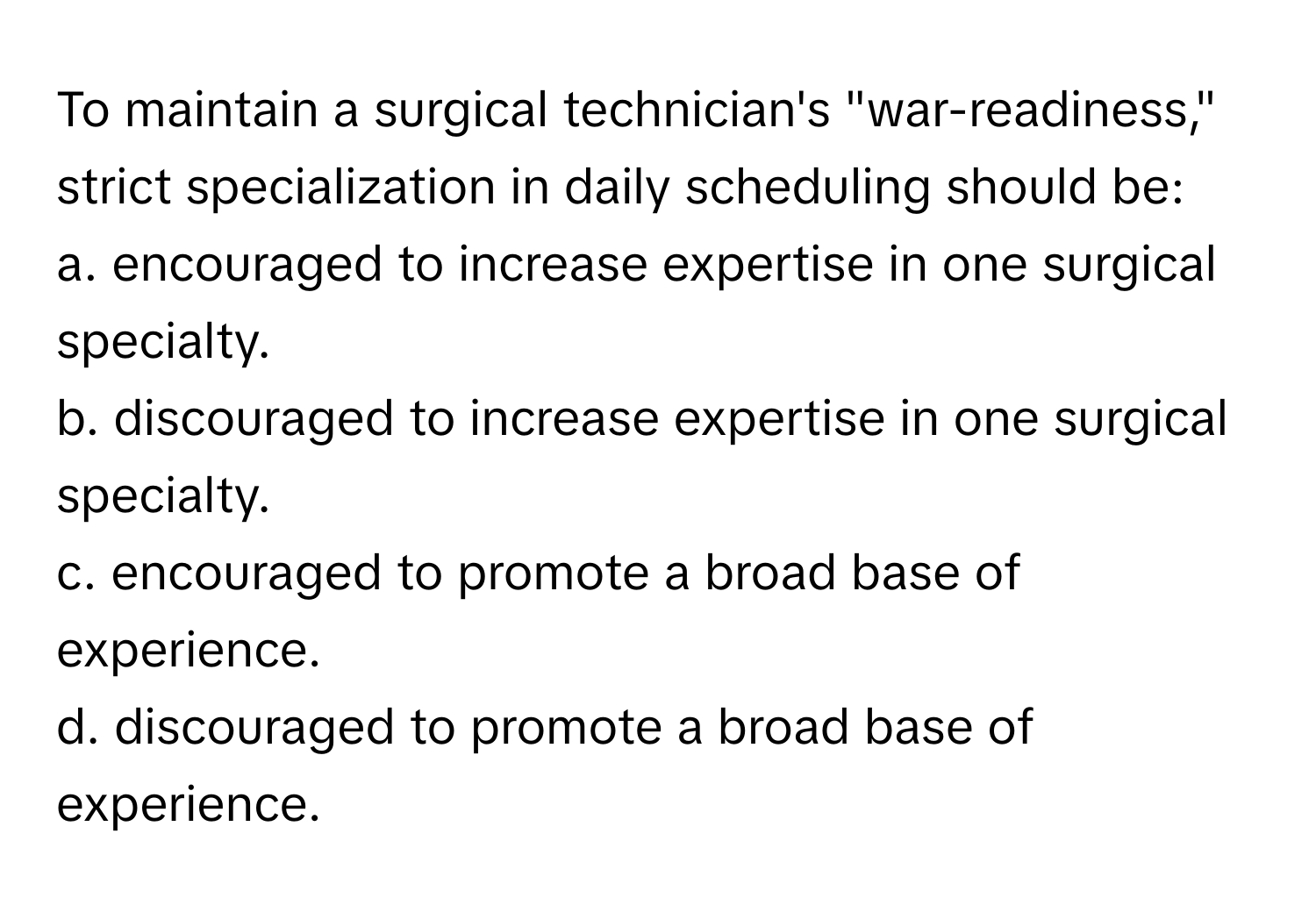 To maintain a surgical technician's "war-readiness," strict specialization in daily scheduling should be:
a. encouraged to increase expertise in one surgical specialty.
b. discouraged to increase expertise in one surgical specialty.
c. encouraged to promote a broad base of experience.
d. discouraged to promote a broad base of experience.