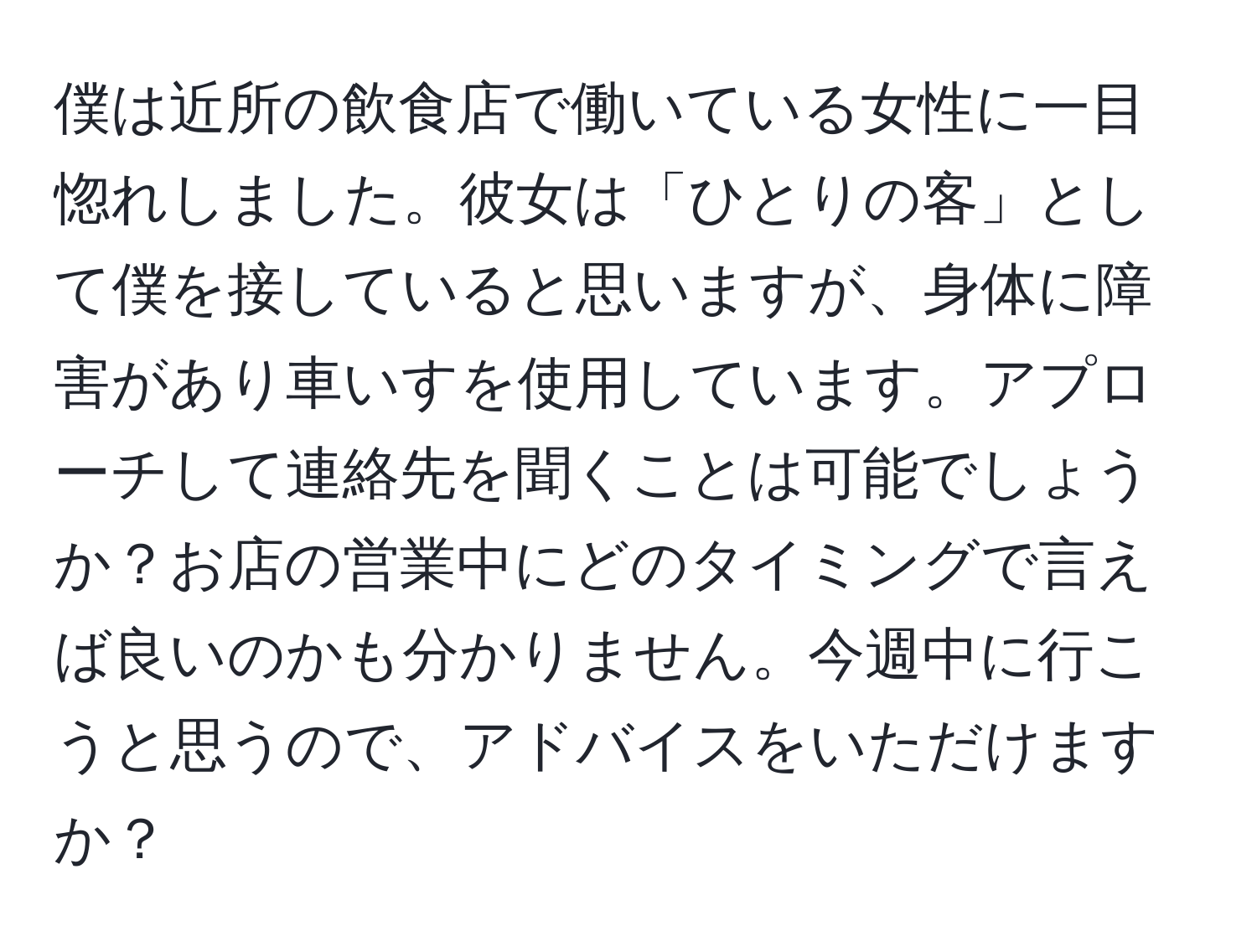 僕は近所の飲食店で働いている女性に一目惚れしました。彼女は「ひとりの客」として僕を接していると思いますが、身体に障害があり車いすを使用しています。アプローチして連絡先を聞くことは可能でしょうか？お店の営業中にどのタイミングで言えば良いのかも分かりません。今週中に行こうと思うので、アドバイスをいただけますか？