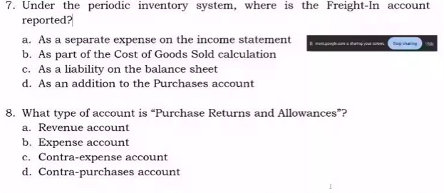 Under the periodic inventory system, where is the Freight-In account
reported?
a. As a separate expense on the income statement B mor oo Sop sharing Mids
b. As part of the Cost of Goods Sold calculation
c. As a liability on the balance sheet
d. As an addition to the Purchases account
8. What type of account is “Purchase Returns and Allowances”?
a. Revenue account
b. Expense account
c. Contra-expense account
d. Contra-purchases account