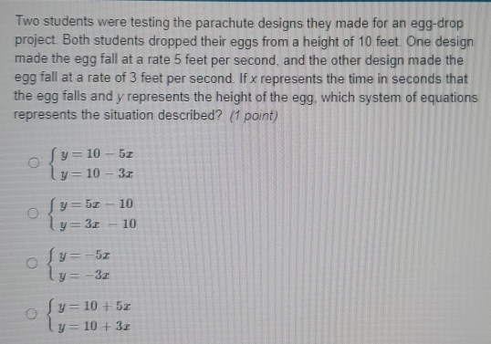 Two students were testing the parachute designs they made for an egg-drop
project. Both students dropped their eggs from a height of 10 feet. One design
made the egg fall at a rate 5 feet per second, and the other design made the
egg fall at a rate of 3 feet per second. If x represents the time in seconds that
the egg falls and y represents the height of the egg, which system of equations
represents the situation described? (1 point)
beginarrayl y=10-5x y=10-3xendarray.
beginarrayl y=5x-10 y=3x-10endarray.
beginarrayl y=-5x y=-3xendarray.
beginarrayl y=10+5x y=10+3xendarray.