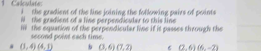 Calculate 
i the gradient of the line joining the following pairs of points 
l the gradient of a line perpendicular to this line 
ili the equation of the perpendicular line if it passes through the 
second point each time.
(1,4)(4,1)
(3,6)(7,2)
C (2,6)(6,-2)