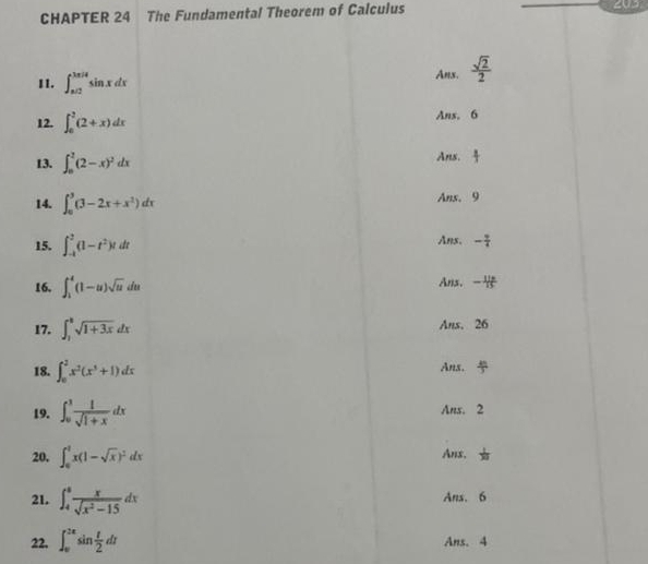 CHAPTER 24 The Fundamental Theorem of Calculus
203
11. ∈t _(π /2)^(3π /4)sin xdx Ans.  sqrt(2)/2 
12. ∈t _0^(2(2+x)dx Ans. 6
13. ∈t _0^2(2-x)^2)dx Ans.
14. ∈t _0^(3(3-2x+x^2))dx Ans. 9
15. ∈t _(-t)^2(1-t^2)tdt
Ans. - 9/4 
16. ∈t _1^(4(1-u)sqrt u)du Ans， -
17. ∈t _1^(ksqrt 1+3x)dx Ans. 26
18. ∈t _0^(2x^2)(x^3+1)dx Anx.
19. ∈t _0^(1frac 1)sqrt(1+x)dx Ans. 2
20. ∈t _0^(1x(1-sqrt(x))^2)dx Anx.
21. ∈t _4^(8frac x)sqrt(x^2-15)dx
Ans. 6
22. ∈t _0^((2π)sin frac t)2dt Ans. 4