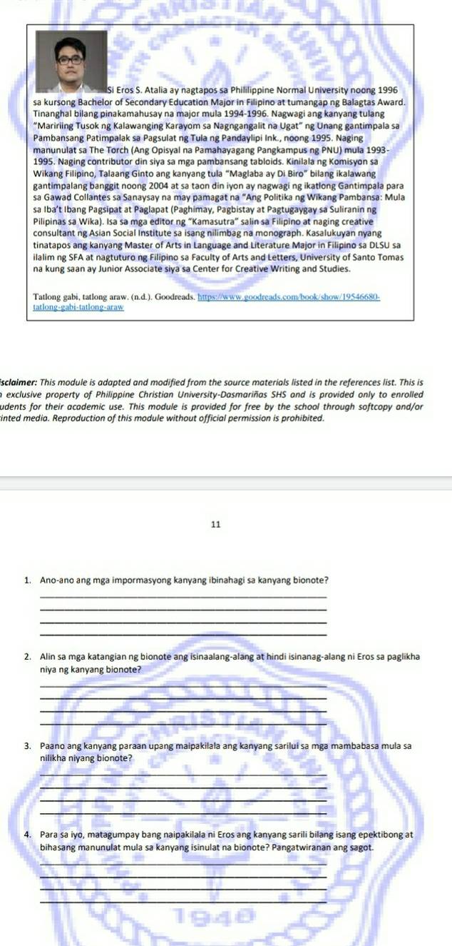 Si Eros S. Atalia ay nagtapos sa Phililippine Normal University noong 1996
sa kursong Bachelor of Secondary Education Major in Filipino at tumangap ng Balagtas Award.
Tinanghal bilang pinakamahusay na major mula 1994-1996. Nagwagi ang kanyang tulang
“Maririing Tusok ng Kalawanging Karayom sa Nagngangalit na Ugat” ng Unang gantimpala sa
Pambansang Patimpalak sa Pagsulat ng Tula ng Pandaylipi Ink., noong 1995. Naging
manunulat sa The Torch (Ang Opisyal na Pamahayagang Pangkampus ng PNU) mula 1993-
1995. Naging contributor din siya sa mga pambansang tabloids. Kinilala ng Komisyon sa
Wikang Filipino, Talaang Ginto ang kanyang tula “Maglaba ay Di Biro” bilang ikalawang
gantimpalang banggit noong 2004 at sa taon din iyon ay nagwagi ng ikatlong Gantimpala para
sa Gawad Collantes sa Sanaysay na may pamagat na “Ang Politika ng Wikang Pambansa: Mula
sa Iba’t Ibang Pagsipat at Paglapat (Paghimay, Pagbistay at Pagtugaygay sa Suliranin ng
Pilipinas sa Wika). Isa sa mga editor ng “Kamasutra” salin sa Filipino at naging creative
consultant ng Asian Social Institute sa isang nilimbag na monograph. Kasalukuyan nyang
tinatapos ang kanyang Master of Arts in Language and Literature Major in Filipino sa DLSU sa
ilalim ng SFA at nagtuturo ng Filipino sa Faculty of Arts and Letters, University of Santo Tomas
na kung saan ay Junior Associate siya sa Center for Creative Writing and Studies.
Tatlong gabi, tatlong araw. (n.d.). Goodreads. https://www.goodreads.com/book/show/19546680-
tatlong-gabi-tatlong-araw
sclaimer: This module is adapted and modified from the source materials listed in the references list. This is
n exclusive property of Philippine Christian University-Dasmariñas SHS and is provided only to enrolled
udents for their academic use. This module is provided for free by the school through softcopy and/or
rinted media. Reproduction of this module without official permission is prohibited.
11
1. Ano-ano ang mga impormasyong kanyang ibinahagi sa kanyang bionote?
_
_
_
_
2. Alin sa mga katangian ng bionote ang isinaalang-alang at hindi isinanag-alang ni Eros sa paglikha
niya ng kanyang bionote?
_
_
_
_
3. Paano ang kanyang paraan upang maipakilala ang kanyang sarilui sa mga mambabasa mula sa
nilikha niyang bionote?
_
_
_
_
4. Para sa iyo, matagumpay bang naipakilala ni Eros ang kanyang sarili bilang isang epektibong at
bihasang manunulat mula sa kanyang isinulat na bionote? Pangatwiranan ang sagot.
_
_
_
_