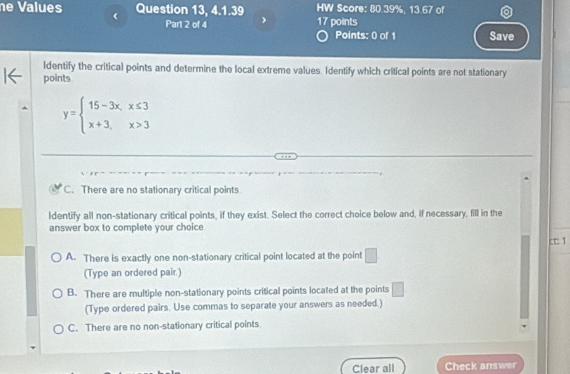 Values Question 13, 4.1.39 HW Score: 80.39%, 13.67 of
Part 2 of 4 ) 17 points
Points: 0 of 1 Save
ldentify the critical points and determine the local extreme values. Identify which critical points are not stationary
points
y=beginarrayl 15-3x,x≤ 3 x+3,x>3endarray.
C. There are no stationary critical points
Identify all non-stationary critical points, if they exist. Select the correct choice below and, if necessary, fill in the
answer box to complete your choice
ct: 1
A. There is exactly one non-stationary critical point located at the point □
(Type an ordered pair.)
B. There are multiple non-stationary points critical points located at the points □
(Type ordered pairs. Use commas to separate your answers as needed.)
C. There are no non-stationary critical points
Clear all Check answer