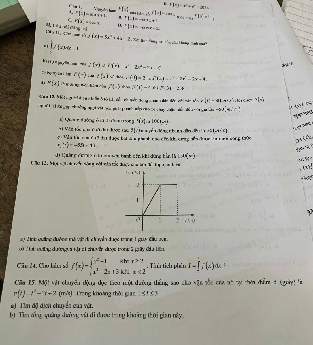 D. F(x)=x^2+e^x-2024.
Câu 1: Nguyên hàm F(x) của hàm số f(x)=cos x
A. F(x)=sin x+1. B. F(x)=-sin x+1. thỏa mãn F(0)=1_1a
C. F(x)=cos x. D. F(x)=-cos x+2.
II. Câu hỏi đúng sai
Câu 11. Cho hàm số f(x)=5x^4+4x-2. Xét tính đúng sai của các khẳng định sau?
a) ∈tlimits _0^(1f(x)dx=1
b) Họ nguyên hàm của f(x) là F(x)=x^5)+2x^2-2x+C
c) Nguyên hàm F(x) của f(x) và thỏa F(0)=2 là F(x)=x^5+2x^2-2x+4.
d) F(x) là một nguyên hàm của f(x) thỏa F(1)=4 thì F(3)=258
Câu 12. Một người điều khiển ô tô bắt đầu chuyền động nhanh dần đều với vận tốc v_1(t)=8t(m/s). Đi được 5(s) oप
người lái xe gặp chướng ngại vật nên phải phanh gấp cho xe chạy chậm dần đều với gia tốc -50(m/s^2).
g'(x)f
¹९़प॰ पणऊ
a) Quãng đường ô tô đi được trong 5(s) là l 00(m)
b) Vận tốc của ô tô đạt được sau 5(s) chuyển động nhanh dần đều là 35(m/s)!  9 ɯẹप !
c) Vận tốc của ô tô đạt được bắt đầu phanh cho đến khi dừng hằn được tính bởi công thức
0+(x)4
v_2(t)=-55t+40.
d) Quãng đường ô tô chuyển bánh đến khi dừng hẳn là 150(m)
Câu 13: Một vật chuyển động với vận tốc được cho bởi đồ thị ở hình vẽ
c (x)∫
Jupo
a) Tính quãng đường mà vật di chuyển được trong 1 giây đầu tiên.
b) Tính quãng đườngvà vật di chuyển được trong 2 giây đầu tiên.
Câu 14. Cho hàm số f(x)=beginarrayl x^2-1khix≥ 2 x^2-2x+3khix<2endarray.. Tính tích phân I=∈tlimits _1^(3f(x)dx ?
Câu 15. Một vật chuyển động dọc theo một đường thẳng sao cho vận tốc của nó tại thời điểm t (giây) là
v(t)=t^2)-3t+2(m/s). Trong khoảng thời gian 1≤ t≤ 3
a) Tìm độ dịch chuyển của vật.
b) Tìm tổng quãng đường vật đi được trong khoảng thời gian này.