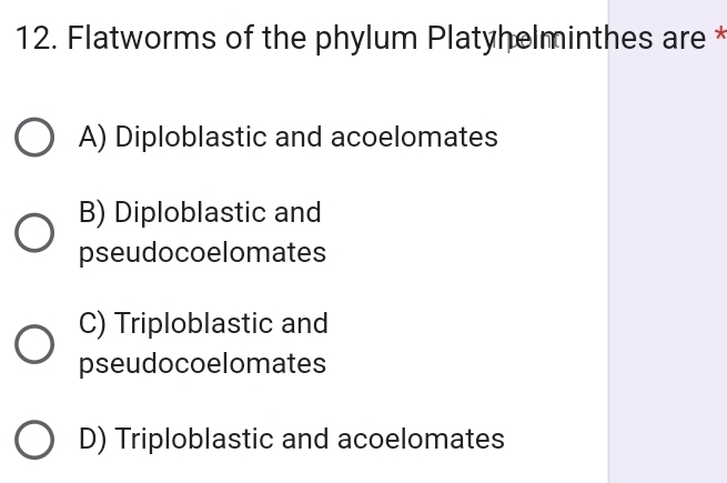 Flatworms of the phylum Platyhelminthes are *
A) Diploblastic and acoelomates
B) Diploblastic and
pseudocoelomates
C) Triploblastic and
pseudocoelomates
D) Triploblastic and acoelomates