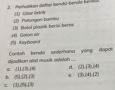 Perhatikan daftar benda-benda berikut.
(1) Gitar listrik
(2) Potongan bambu
(3) Botol plastik berisi beras
(4) Galon air
(5) Keyboard
Contoh benda sederhana yang dapat
dijadikan alat musik adalah ....
a. (1),(3),(4) d. (2),(3),(4)
b. (5),(2),(3)
e. (3),(4),(2)
C. (1),(5),(3)