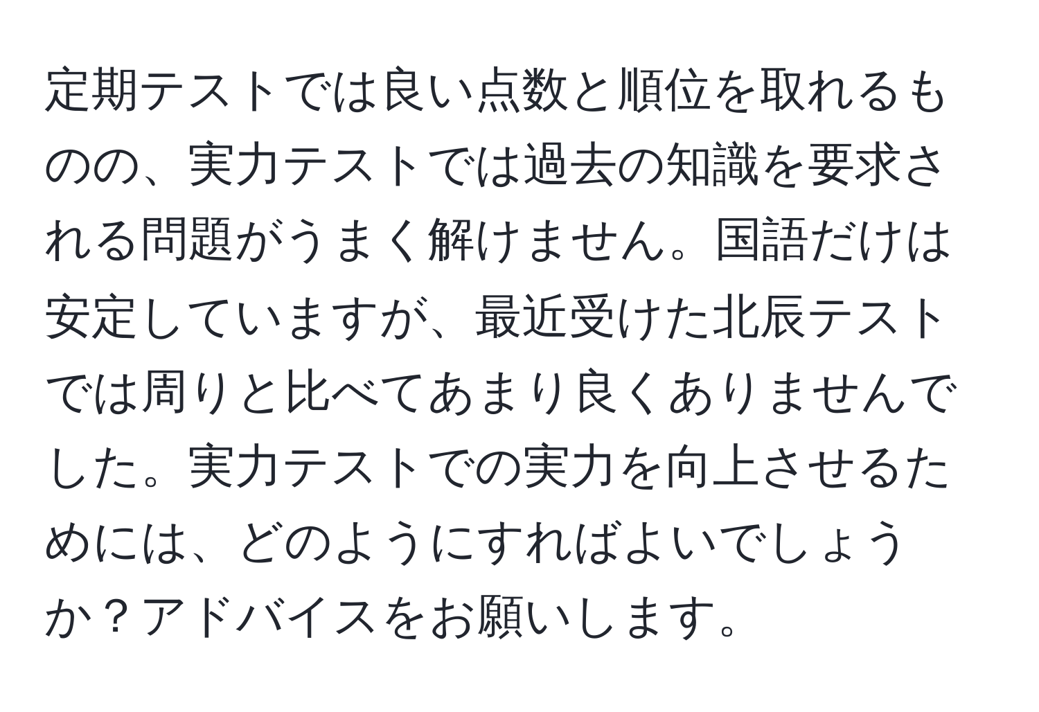 定期テストでは良い点数と順位を取れるものの、実力テストでは過去の知識を要求される問題がうまく解けません。国語だけは安定していますが、最近受けた北辰テストでは周りと比べてあまり良くありませんでした。実力テストでの実力を向上させるためには、どのようにすればよいでしょうか？アドバイスをお願いします。