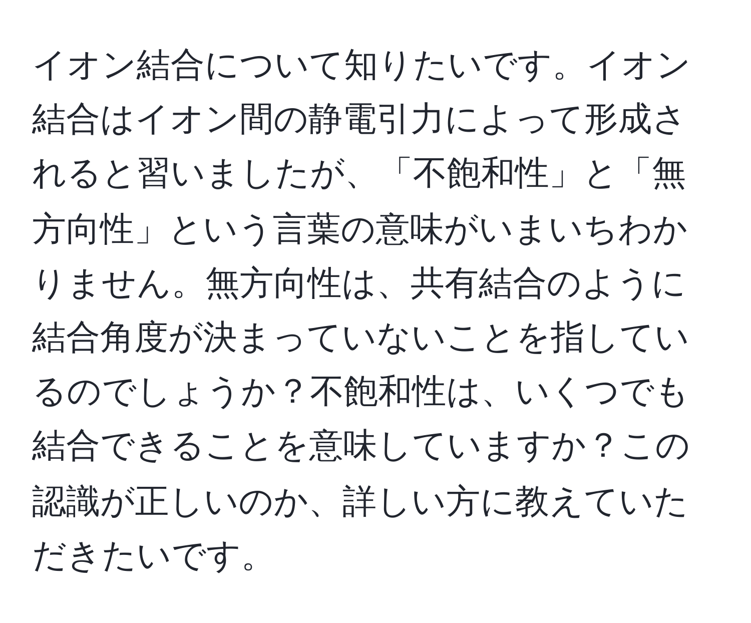 イオン結合について知りたいです。イオン結合はイオン間の静電引力によって形成されると習いましたが、「不飽和性」と「無方向性」という言葉の意味がいまいちわかりません。無方向性は、共有結合のように結合角度が決まっていないことを指しているのでしょうか？不飽和性は、いくつでも結合できることを意味していますか？この認識が正しいのか、詳しい方に教えていただきたいです。