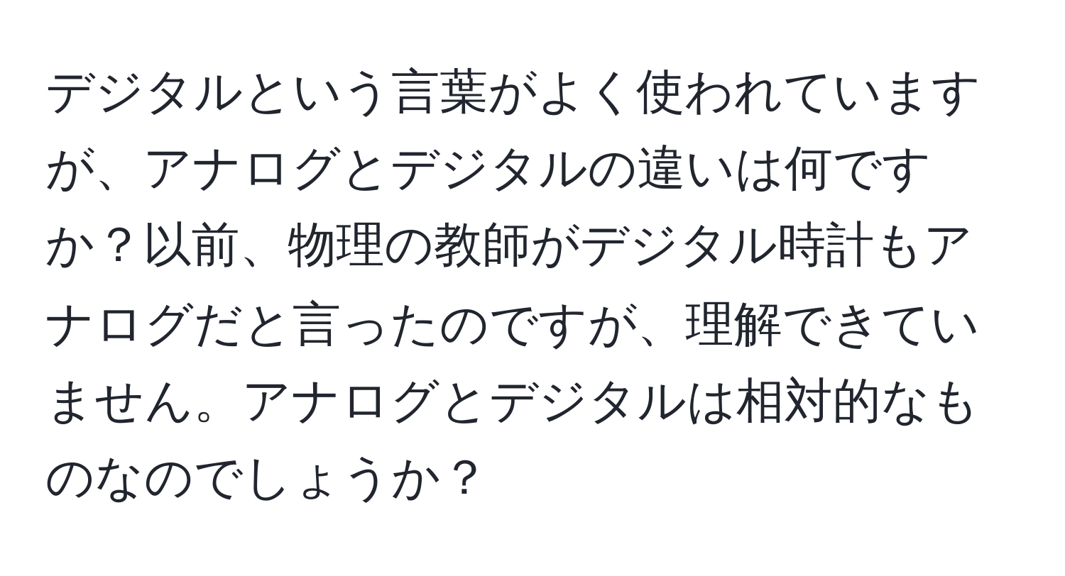 デジタルという言葉がよく使われていますが、アナログとデジタルの違いは何ですか？以前、物理の教師がデジタル時計もアナログだと言ったのですが、理解できていません。アナログとデジタルは相対的なものなのでしょうか？