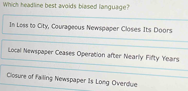 Which headline best avoids biased language?
In Loss to City, Courageous Newspaper Closes Its Doors
Local Newspaper Ceases Operation after Nearly Fifty Years
Closure of Failing Newspaper Is Long Overdue