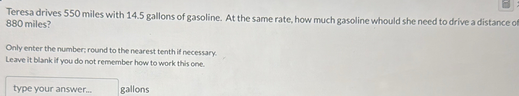 Teresa drives 550 miles with 14.5 gallons of gasoline. At the same rate, how much gasoline whould she need to drive a distance of
880 miles? 
Only enter the number; round to the nearest tenth if necessary. 
Leave it blank if you do not remember how to work this one. 
type your answer... gallons