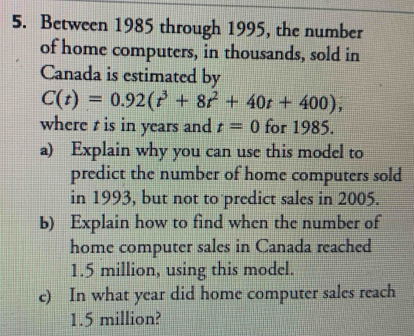 Between 1985 through 1995, the number 
of home computers, in thousands, sold in 
Canada is estimated by
C(t)=0.92(t^3+8t^2+40t+400), 
where t is in years and t=0 for 1985. 
a) Explain why you can use this model to 
predict the number of home computers sold 
in 1993, but not to predict sales in 2005. 
b) Explain how to find when the number of 
home computer sales in Canada reached
1.5 million, using this model. 
e) In what year did home computer sales reach
1.5 million?