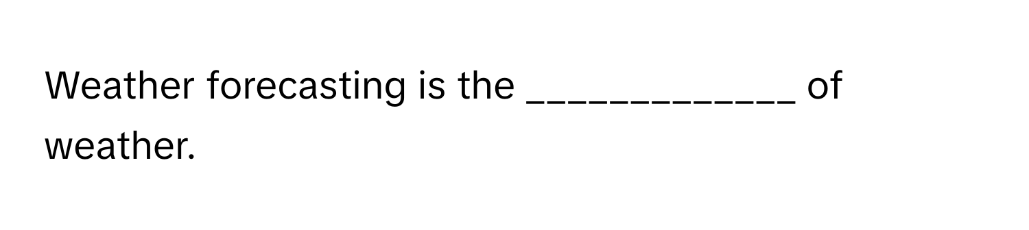Weather forecasting is the _____________ of weather.