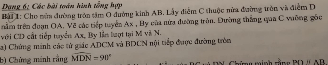 Dang 6: Các bài toán hình tổng hợp 
Bài 1: Cho nửa đường tròn tâm O đường kính AB. Lấy điểm C thuộc nửa đường tròn và điểm D 
tnằm trên đoạn OA. Vẽ các tiếp tuyến Ax , By của nửa đường tròn. Đường thắng qua C vuông góc 
với CD cắt tiếp tuyến Ax, By lần lượt tại M và N. 
a) Chứng minh các tứ giác ADCM và BDCN nội tiếp được đường tròn 
b) Chứng minh rằng widehat MDN=90°
T v N , C hứn g m inh rằng POparallel AB.