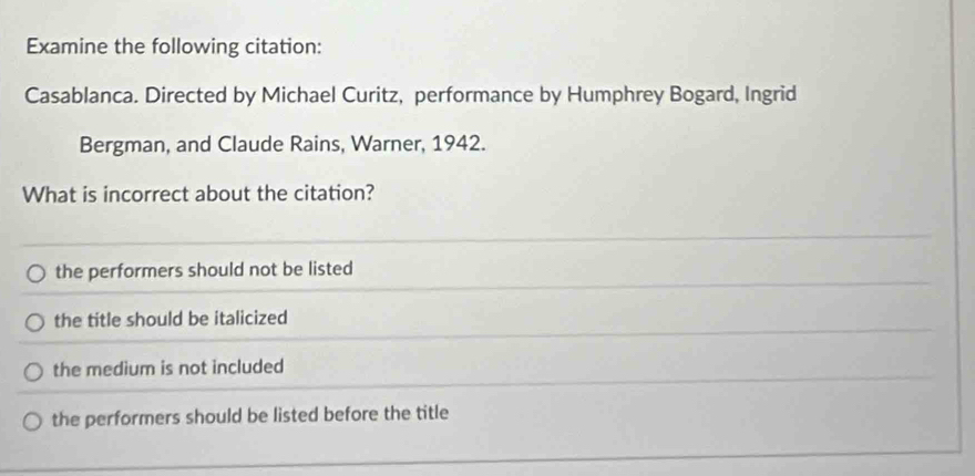 Examine the following citation:
Casablanca. Directed by Michael Curitz, performance by Humphrey Bogard, Ingrid
Bergman, and Claude Rains, Warner, 1942.
What is incorrect about the citation?
the performers should not be listed
the title should be italicized
the medium is not included
the performers should be listed before the title