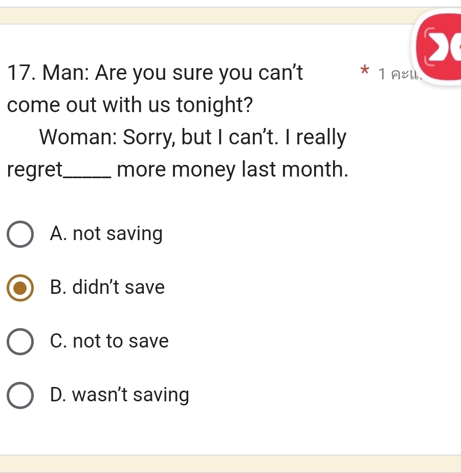 Man: Are you sure you can't * 1 Aell.
come out with us tonight?
Woman: Sorry, but I can't. I really
regret_ more money last month.
A. not saving
B. didn't save
C. not to save
D. wasn’t saving