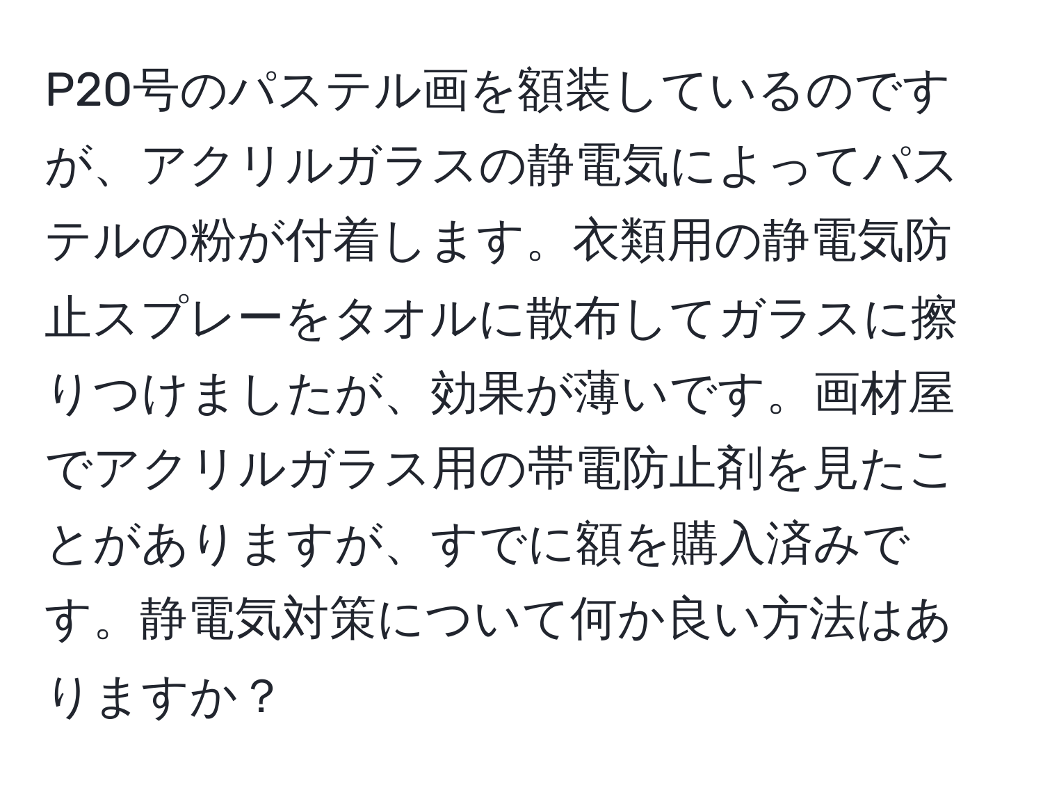 P20号のパステル画を額装しているのですが、アクリルガラスの静電気によってパステルの粉が付着します。衣類用の静電気防止スプレーをタオルに散布してガラスに擦りつけましたが、効果が薄いです。画材屋でアクリルガラス用の帯電防止剤を見たことがありますが、すでに額を購入済みです。静電気対策について何か良い方法はありますか？