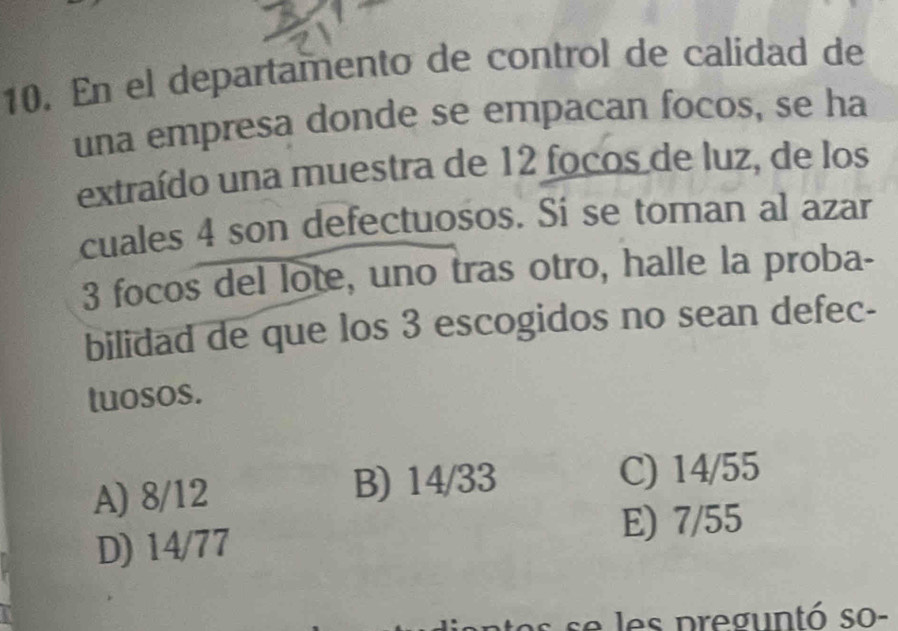 En el departamento de control de calidad de
una empresa donde se empacan focos, se ha
extraído una muestra de 12 focos de luz, de los
cuales 4 son defectuosos. Sí se toman al azar
3 focos del lote, uno tras otro, halle la proba-
bilidad de que los 3 escogidos no sean defec-
tuosos.
A) 8/12 B) 14/33 C) 14/55
D) 14/77
E) 7/55
es preguntó so-