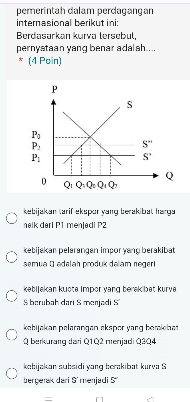 pemerintah dalam perdagangan
internasional berikut ini:
Berdasarkan kurva tersebut,
pernyataan yang benar adalah....
* (4 Poin)
kebijakan tarif ekspor yang berakibat harga
naik dari P1 menjadi P2
kebijakan pelarangan impor yang berakibat
semua Q adalah produk dalam negeri
kebijakan kuota impor yang berakibat kurva
S berubah dari S menjadi S'
kebijakan pelarangan ekspor yang berakibat
Q berkurang dari Q1Q2 menjadi Q3Q4
kebijakan subsidi yang berakibat kurva S
bergerak dari S' menjadi S”
=