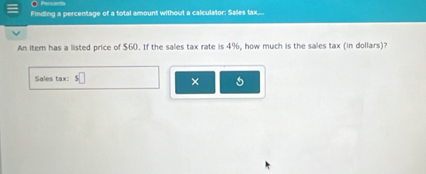 Finding a percentage of a total amount without a calculator: Sales tax,... 
An item has a listed price of $60. If the sales tax rate is 4%, how much is the sales tax (in dollars)? 
Sales tax: $□
×