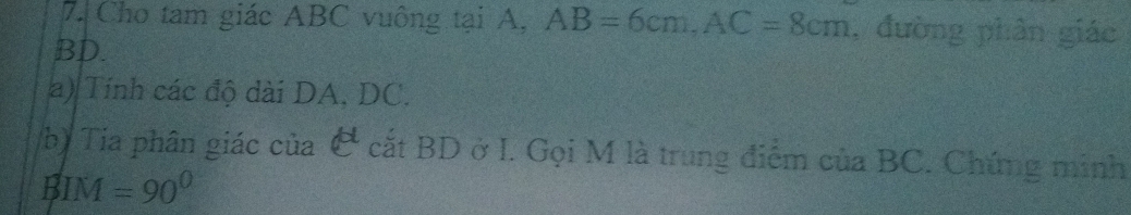 Cho tam giác ABC vuông tại A, AB=6cm, AC=8cm , đường phân giác
BD. 
a) Tính các độ dài DA, DC. 
b) Tia phân giác của & cắt BD ở I. Gọi M là trung điểm của BC. Chứng minh 
B IM=90°