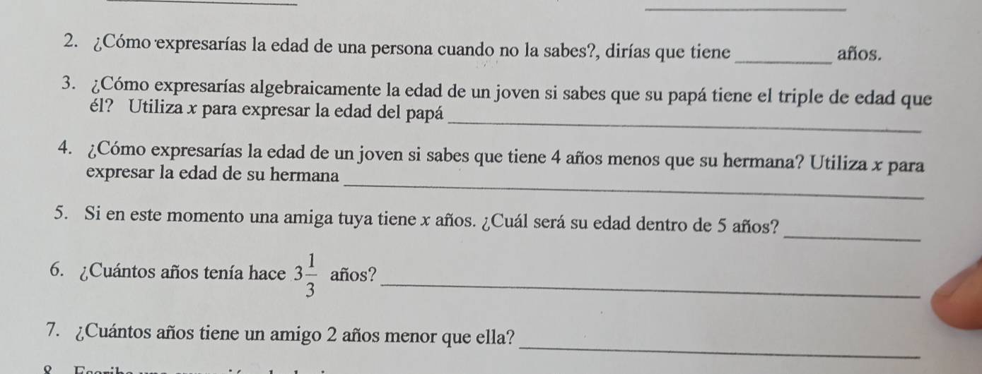 ¿Cómo expresarías la edad de una persona cuando no la sabes?, dirías que tiene_ 
años. 
3. ¿Cómo expresarías algebraicamente la edad de un joven si sabes que su papá tiene el triple de edad que 
_ 
él? Utiliza x para expresar la edad del papá 
4. ¿Cómo expresarías la edad de un joven si sabes que tiene 4 años menos que su hermana? Utiliza x para 
expresar la edad de su hermana_ 
_ 
5. Si en este momento una amiga tuya tiene x años. ¿Cuál será su edad dentro de 5 años? 
6. ¿Cuántos años tenía hace 3 1/3  años?_ 
_ 
7. ¿Cuántos años tiene un amigo 2 años menor que ella?