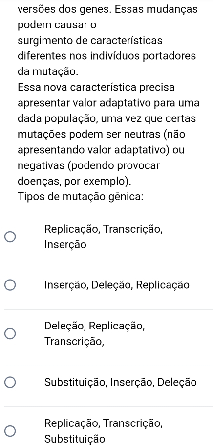 versões dos genes. Essas mudanças
podem causar o
surgimento de características
diferentes nos indivíduos portadores
da mutação.
Essa nova característica precisa
apresentar valor adaptativo para uma
dada população, uma vez que certas
mutações podem ser neutras (não
apresentando valor adaptativo) ou
negativas (podendo provocar
doenças, por exemplo).
Tipos de mutação gênica:
Replicação, Transcrição,
Inserção
Inserção, Deleção, Replicação
Deleção, Replicação,
Transcrição,
Substituição, Inserção, Deleção
Replicação, Transcrição,
Substituição