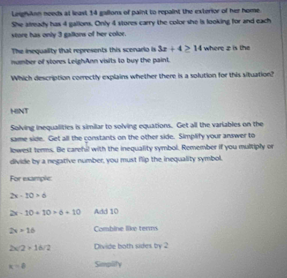 LeighAnn needs at least 14 gallons of paint to repaint the exterior of her home. 
She afready has 4 galions. Only 4 stores carry the color she is looking for and each 
store has only 3 gallons of her color. 
The inequality that represents this scenario is 3x+4≥ 14 where is the 
number of stores LeighAnn visits to buy the paint. 
Which description correctly explains whether there is a solution for this situation? 
HINT 
Solving inequalities is similar to solving equations. Get all the variables on the 
same side. Get all the constants on the other side. Simplify your answer to 
lowest terms. Be careful with the inequality symbol. Remember if you multiply or 
divide by a negative number, you must flip the inequality symbol. 
For example:
2x-10>6
2x-10+10>6+10 Add 10
2x>16 Combine like terms
2* 2>16/2 Divide both sides by 2
K=8 Simplify