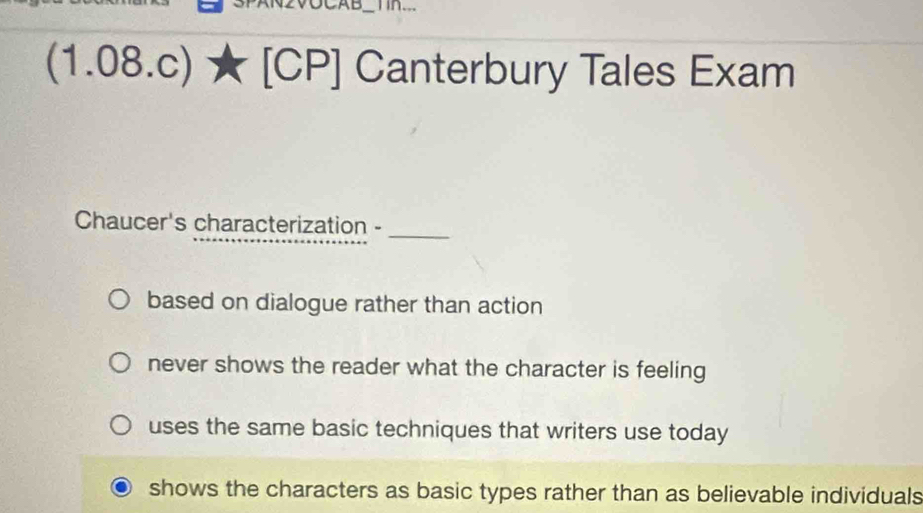 (1.08.c) [CP] Canterbury Tales Exam
Chaucer's characterization -_
based on dialogue rather than action
never shows the reader what the character is feeling
uses the same basic techniques that writers use today
shows the characters as basic types rather than as believable individuals