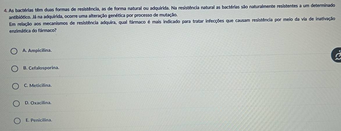 As bactérias têm duas formas de resistência, as de forma natural ou adquirida. Na resistência natural as bactérias são naturalmente resistentes a um determinado
antibiótico. Já na adquirida, ocorre uma alteração genética por processo de mutação.
Em relação aos mecanismos de resistência adquira, qual fármaco é mais indicado para tratar infecções que causam resistência por meio da via de inativação
enzimática do fármaco?
A. Ampicilina.
B. Cefalosporina.
C. Meticilina.
D. Oxacilina.
E. Penicilina.