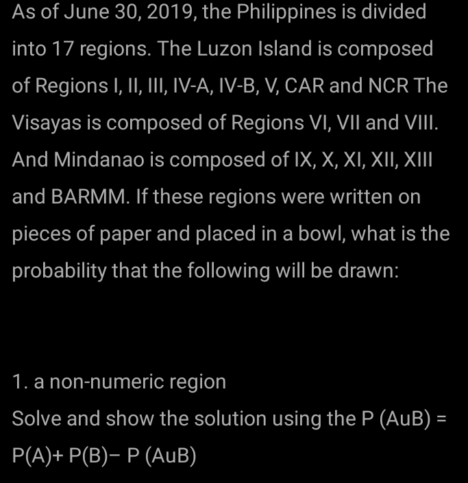 As of June 30, 2019, the Philippines is divided 
into 17 regions. The Luzon Island is composed 
of Regions I, II, III, IV-A, IV-B, V, CAR and NCR The 
Visayas is composed of Regions VI, VII and VIII. 
And Mindanao is composed of IX, X, XI, XII, XIII 
and BARMM. If these regions were written on 
pieces of paper and placed in a bowl, what is the 
probability that the following will be drawn: 
1. a non-numeric region 
Solve and show the solution using the P(AuB)=
P(A)+P(B)-P(AuB)