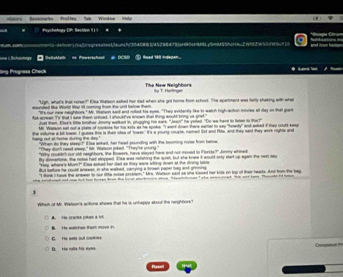 HNsor ￥
a Psychology CP: Section 1 | ! + *Google Chram
Notilications m
ntum.com/aassmants-delivery/ss/progresstast/launch/30408B3/45296479/aHR0cHM6Ly8mMS5hcHAuZWRtZW50dW0uY28 and icon b
me | Schoology DeltaMath Powerschool DCSD Read 180 Indepen...
ding Progress Check Submit Tast
The New Neighbors
by T. Harlinger
"Ugh, what's that noise?" Elsa Watson asked her dad when she got home from school. The apartment was fairly shaking with what
sounded like World War III coming from the unit below them.
"Its our new neighbors." Mr. Watson said and rolled his eyes. "They evidently like to watch high-action movies all day on that giant
flat-screen TV that I saw them unload. I should've known that thing would bring us grief."
Just then, Elsa's little brother Jimmy walked in, plugging his ears "Jeez!" he yelled. "Do we have to listen to this?"
Mr. Watson set out a plate of cookies for his kids as he spoke. "I went down there earlier to say "howdy" and asked if they could keep
the volume a bit lower. I guess this is their idea of 'lower.' It's a young couple, named Sid and Rita, and they said they work nights and
hang out at home during the day."
"When do they sleep?" Elsa asked, her head pounding with the booming noise from below.
"They don't need sleep," Mr. Watson joked. "They're young."
"Why couldn't our old neighbors, the Bowers, have stayed here and not moved to Florida?" Jimmy whined
By dinnertime, the noise had stopped. Elsa was relishing the quiet, but she knew it would only start up again the next day
"Hey, where's Mom?" Elsa asked her dad as they were sitting down at the dining table
But before he could answer, in she walked, carrying a brown paper bag and grinning
"I think I have the answer to our little noise probiem," Mrs. Watson said as she kissed her kids on top of their heads. And from the bag
adured ood one hut han hoves from the iocal alartmnire stora "Headnhonas" she sennunced "his and hers Thought I'd brinn
3
Which of Mr. Watson's actions shows that he is unhappy about the neighbors?
A. He cracks jokes a lot
B. He watches them move in.
C. He sets out cookies
D. He ralls his eyes Comislatio '
Reset N=uxt