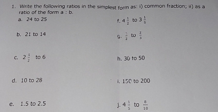 Write the following ratios in the simplest form as: i) common fraction; ii) as a 
ratio of the form a:b. 
a. 24 to 25 to 3 1/5 
f. 4 1/2 
b. 21 to 14
g.  1/2  to  2/3 
C. 2 1/2  to 6 h. 30 to 50
d. 10 to 28 i. 150 to 200
e. 1.5 to 2.5 to  8/10 
j. 4 1/5 