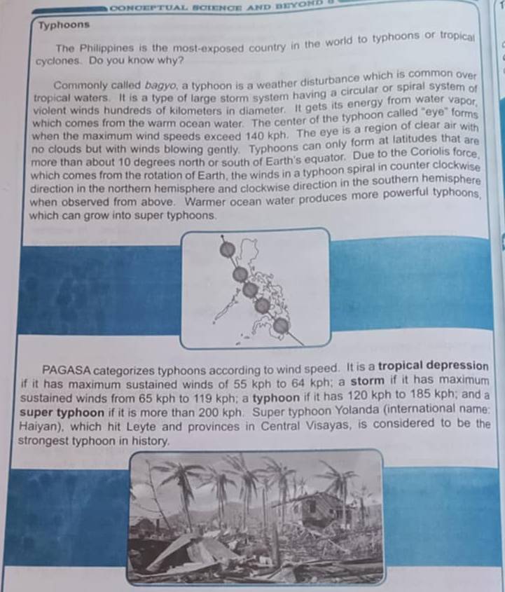 Typhoons 
The Philippines is the most-exposed country in the world to typhoons or tropical 
cyclones. Do you know why? 
Commonly called bagyo, a typhoon is a weather disturbance which is common over 
tropical waters. It is a type of large storm system having a circular or spiral system of 
violent winds hundreds of kilometers in diameter. It gets its energy from water vapor 
which comes from the warm ocean water. 'The center of the typhoon called "eye" forms 
when the maximum wind speeds exceed 140 kph. The eye is a region of clear air with 
no clouds but with winds blowing gently. Typhoons can only form at latitudes that are 
more than about 10 degrees north or south of Earth's equator. Due to the Coriolis force 
which comes from the rotation of Earth, the winds in a typhoon spiral in counter clockwise 
direction in the northern hemisphere and clockwise direction in the southern hemisphere 
when observed from above. Warmer ocean water produces more powerful typhoons, 
which can grow into super typhoons. 
PAGASA categorizes typhoons according to wind speed. It is a tropical depression 
if it has maximum sustained winds of 55 kph to 64 kph; a storm if it has maximum 
sustained winds from 65 kph to 119 kph; a typhoon if it has 120 kph to 185 kph; and a 
super typhoon if it is more than 200 kph. Super typhoon Yolanda (international name: 
Haiyan), which hit Leyte and provinces in Central Visayas, is considered to be the 
strongest typhoon in history.