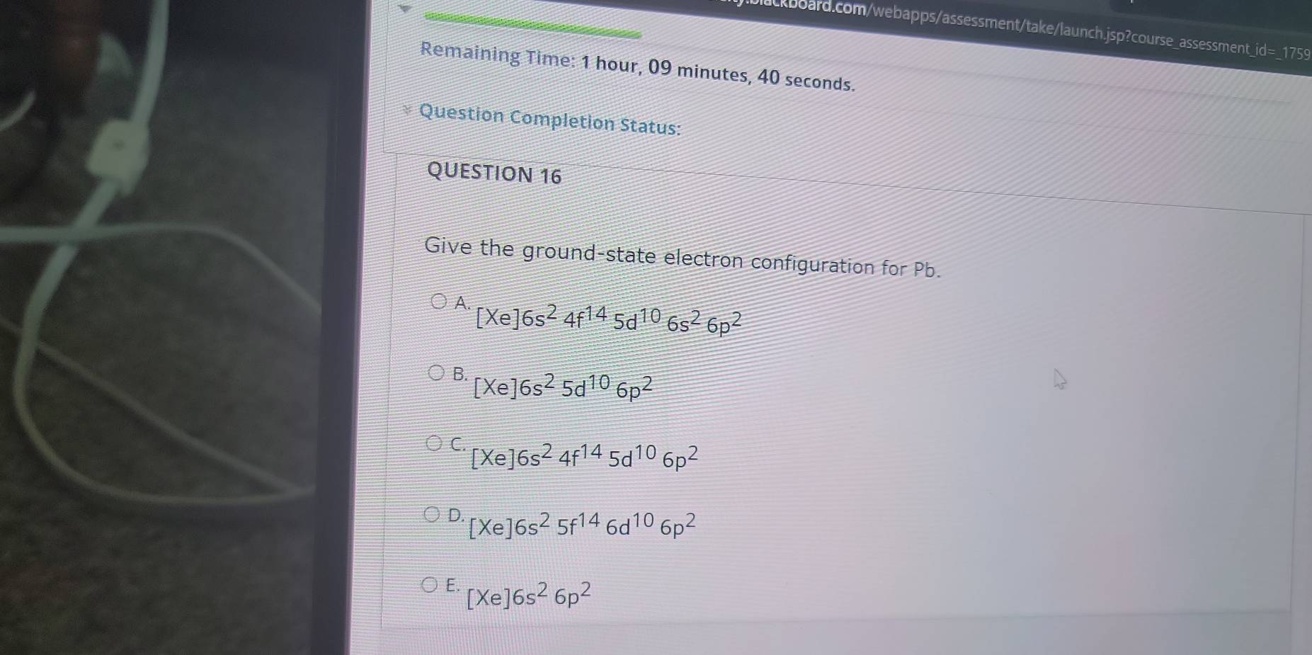 d= _175
Remaining Time: 1 hour, 09 minutes, 40 seconds.
Question Completion Status:
QUESTION 16
Give the ground-state electron configuration for Pb.
A. [Xe]6s^24f^(14)5d^(10)6s^26p^2
B. [Xe]6s^25d^(10)6p^2
C. [Xe]6s^24f^(14)5d^(10)6p^2
D. [Xe]6s^25f^(14)6d^(10)6p^2
E. [Xe]6s^26p^2