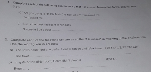 Complete each of the following sentences so that it is closest In meaning to the original one. 
(1pt) 
a) " Are you going to Ho Chi Minh City next wee 7° Tom asked me 
_ 
Tom asked me 
b) Sue is the most intelligent in her class 
No one in Sue's class_ 
2. Complete each of the following sentences so that it Is closest in meaning to the original one 
Use the word given in brackets. 
_ 
a) The town hasn't got any parks. People can go and relax there. ( RELATIVE PRONOUN) 
The town 
b) In spite of the dirty room, Salim didn't clean it. (EVEN) 
Even 
_