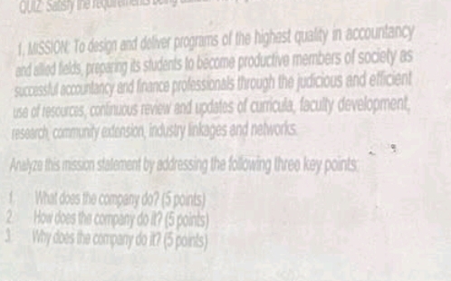 212: Satsty the requi eme e 
1, MISSION: To design and deliver programs of the highast quality in accountancy 
and allied fields, preparing its students to become productive members of society as 
successful accountancy and finance professionals through the judicious and efficient 
use of resources, confinuous review and updates of curricula, faculty development, 
research, community extension, industry linkages and networks. 
Analyze this mission statement by addressing the following three key points: 
1. What does the company do? (5 points) 
2. How does the company do it? (5 points) 
3 Why does the company do it? (5 points)