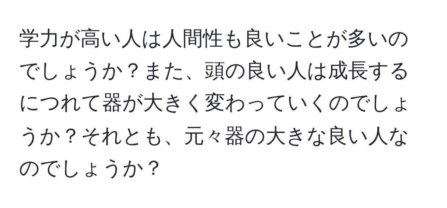 学力が高い人は人間性も良いことが多いのでしょうか？また、頭の良い人は成長するにつれて器が大きく変わっていくのでしょうか？それとも、元々器の大きな良い人なのでしょうか？