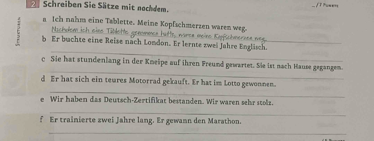 2Schreiben Sie Sätze mit nachdem. / 7 Punkte 
a Ich nahm eine Tablette. Meine Kopfschmerzen waren weg. 
Na 
_ 
_ 
b Er buchte eine Reise nach London. Er lernte zwei Jahre Englisch._ 
_ 
c Sie hat stundenlang in der Kneipe auf ihren Freund gewartet. Sie ist nach Hause gegangen. 
_ 
d Er hat sich ein teures Motorrad gekauft. Er hat im Lotto gewonnen. 
e Wir haben das Deutsch-Zertifikat bestanden. Wir waren sehr stolz. 
_ 
f Er trainierte zwei Jahre lang. Er gewann den Marathon. 
_