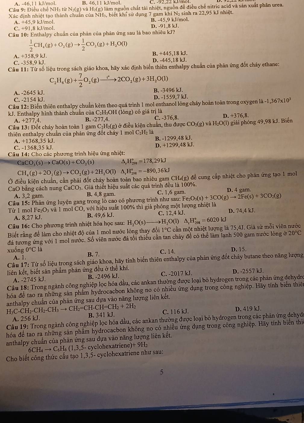 A. -46,11 kJ/mol. B. 4 6.11 kJ/mol. C. -92.22 kJ/mol.
Câu 9: Điều chế NH₃ từ N_2(g)vaH_2(g) 0 làm nguồn chất tải nhiệt, nguồn đề điều chế nitric acid và sản xuất phân urea.
Xác định nhiệt tạo thành chuẩn của NH_3 , biết khỉ sử dụng 7 gam khí N₂ sinh ra 22,95 kJ nhiệt.
A. +45, 9k J/mol. B. -45,9 kJ/mol.
C. +91,8 kJ/mol. D. -91,8 kJ.
Câu 10: Enthalpy chuẩn của phản của phản ứng sau là bao nhiêu kJ?
 1/2 CH_4(g)+O_2(g)to  1/2 CO_2(g)+H_2O(l)
A. +358,9 kJ. B. +445,18 kJ.
C. -358,9 kJ. D. -445,18 kJ.
Câu 11: Từ số liệu trong sách giáo khoa, hãy xác định biến thiên enthalpy chuẩn của phản ứng đốt cháy ethane:
C_2H_6(g)+ 7/2 O_2(g)to 2CO_2(g)+3H_2O(l)
A. -2645 kJ. B. -3496 kJ.
C. -2154 kJ. D. -1559,7 kJ.
Câu 12: Biến thiên enthalpy chuẩn kèm theo quá trình 1 mol enthanol lỏng cháy hoàn toàn trong oxygen là -1,367* 10^3
kJ. Enthalpy hình thành chuần của C₂H₅OH (lỏng) có giá trị là
A. +277,4. B. -277,4. C. -376,8. D. +376,8.
Câu 13: Đốt cháy hoàn toàn 1 gam C_2H_2(g) ở điều kiện chuẩn, thu được CO_2(g) và H_2O(l) ) giải phóng 49,98 kJ. Biến
thiên enthalpy chuẩn của phản ứng đốt cháy 1 mol C_2H_2 là
A. +1368,35 kJ. B. -1299,48 kJ.
C. -1368,35 kJ. D. +1299,48 kJ.
Câu 14: Cho các phương trình hiệu ứng nhiệt:
CaCO_3(s)to CaO(s)+CO_2(s) ^ H_(298)°=178,29kJ
CH_4(g)+2O_2(g)to CO_2(g)+2H_2O(l) △ _rH_(298)°=-890,36kJ
Ở điều kiện chuẩn, cần phải đốt cháy hoàn toàn bao nhiêu gam CH₄(g) đề cung cấp nhiệt cho phản ứng tạo 1 mol
CaO bằng cách nung CaCO_3 3. Giả thiết hiệu suất các quá trình đều là 100%.
A. 3,2 gam. B. 4,8 gam. C. 1,6 gam. D. 4 gam.
Câu 15: Phản ứng luyện gang trong lò cao có phương trình như sau: Fe_2O_3(s)+3CO(g)to 2Fe(s)+3CO_2(g)
Từ 1 mol Fe_2O_3 và 1 mol CO, với hiệu suất 100% thì giả phóng một lượng nhiệt là
A. 8,27 kJ. B. 49,6 kJ. C. 12,4 kJ.
D. 74,4 kJ.
Câu 16: Cho phương trình nhiệt hóa học sau: H_2O(s) H_2O(l) △ _rH_(298)°=6020kJ
Biết rằng để làm cho nhiệt độ của 1 mol nước lỏng thay đổi 1°C cần một nhiệt lượng là 75,4J. Giả sử mỗi viên nước
đá tương ứng với 1 mol nước. Số viên nước đá tối thiểu cần tan chảy để có thể làm lạnh 500 gam nước lỏng ở 20°C
xuống 0°C là C. 14. D. 15.
B. 7.
A. 1.
Câu 17: Từ số liệu trong sách giáo khoa, hãy tính biến thiên enthalpy của phản ứng đốt cháy butane theo năng lượng
liên kết, biết sản phẩm phản ứng đều ở thể khí. D. -2557 kJ.
A. -2745 kJ. B. -2496 kJ. C. -2017 kJ.
Câu 18: Trong ngành công nghiệp lọc hóa dầu, các ankan thường được loại bỏ hydrogen trong các phản ứng dehydro
hóa để tao ra những sản phầm hydrocacbon không no có nhiều ứng dụng trong công nghiệp. Hãy tính biến thiên
anthalpy chuần của phản ứng sau dựa vào năng lượng liên kết.
H_3C-CH_2-CH_2-CH_3to CH_2=CH-CH=CH_2+2H_2 B. 341 kJ.
A. 256 kJ. C. 116 kJ. D. 419 kJ.
Câu 19: Trong ngành công nghiệp lọc hóa dầu, các ankan thường được loại bỏ hydrogen trong các phản ứng dehydi
hóa để tao ra những sản phẩm hydrocacbon không no có nhiều ứng dụng trong công nghiệp. Hãy tính biến thiế
anthalpy chuẩn của phản ứng sau dựa vào năng lượng liên kết.
6CH_4to C_6H_6(1,3,5 5- cyclohexatriene) +9H_2
Cho biết công thức cấu tạo 1,3,5- cyclohexatriene như sau:
5